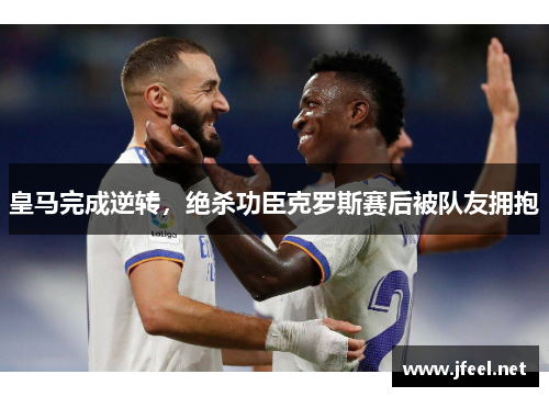 皇马完成逆转，绝杀功臣克罗斯赛后被队友拥抱