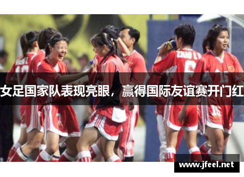 女足国家队表现亮眼，赢得国际友谊赛开门红