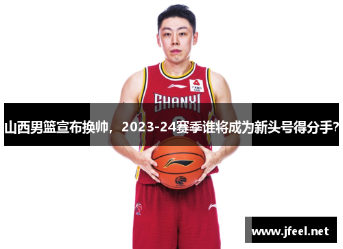 山西男篮宣布换帅，2023-24赛季谁将成为新头号得分手？