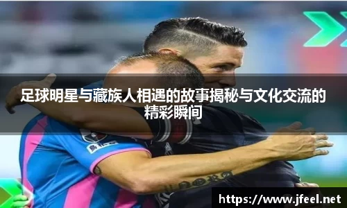足球明星与藏族人相遇的故事揭秘与文化交流的精彩瞬间